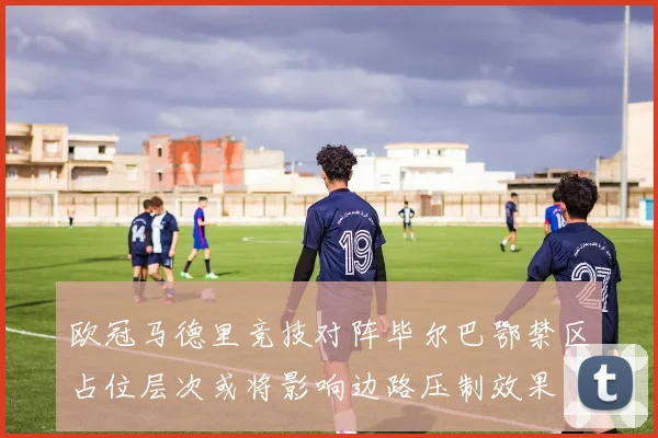 欧冠马德里竞技对阵毕尔巴鄂禁区占位层次或将影响边路压制效果