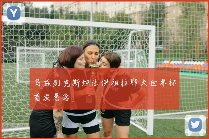 乌兹别克斯坦法伊祖拉耶夫世界杯首发悬念