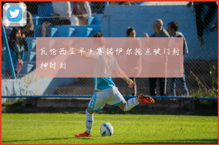 瓦伦西亚半决赛诺伊尔抢点破门封神时刻