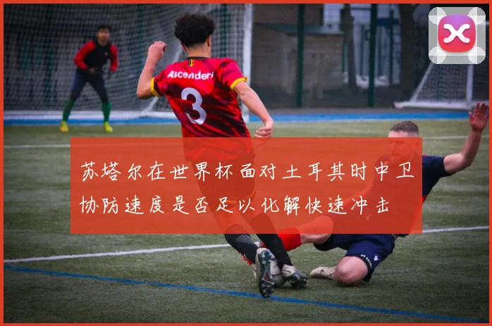 苏塔尔在世界杯面对土耳其时中卫协防速度是否足以化解快速冲击