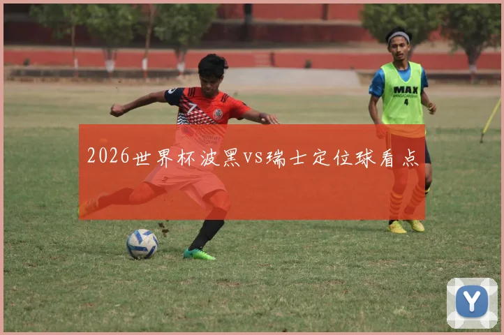 2026世界杯波黑vs瑞士定位球看点