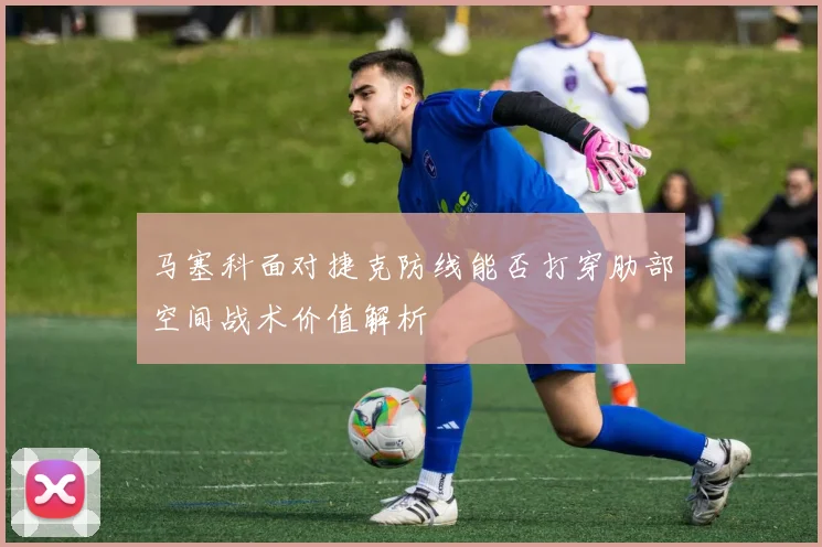 马塞科面对捷克防线能否打穿肋部空间战术价值解析