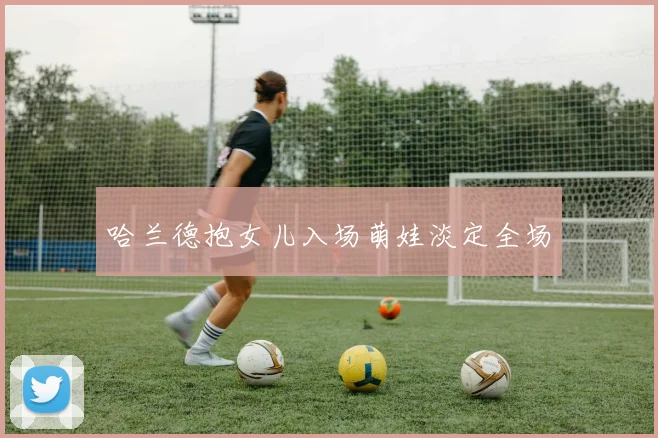 哈兰德抱女儿入场萌娃淡定全场