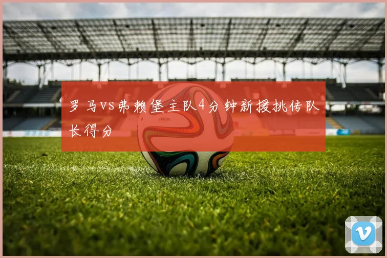 罗马vs弗赖堡主队4分钟新援挑传队长得分
