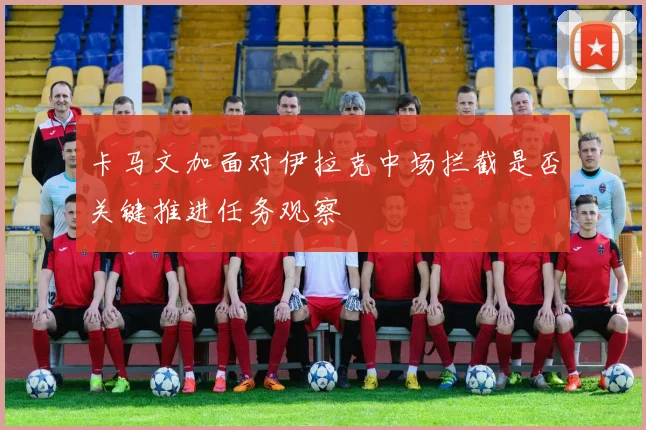卡马文加面对伊拉克中场拦截是否关键推进任务观察