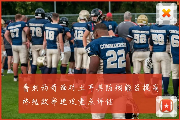 普利西奇面对土耳其防线能否提高终结效率进攻重点评估