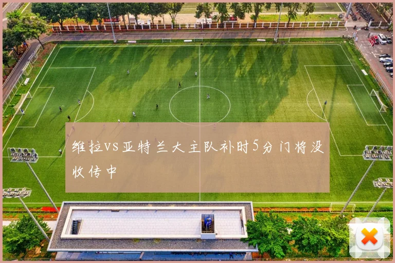 维拉vs亚特兰大主队补时5分门将没收传中