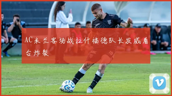 AC米兰客场战拉什福德队长发威看台炸裂