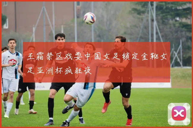 王霜禁区戏耍中国女足锁定金靴女足亚洲杯疯狂夜