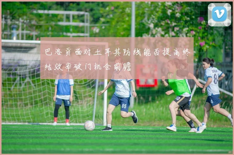 巴洛贡面对土耳其防线能否提高终结效率破门机会前瞻