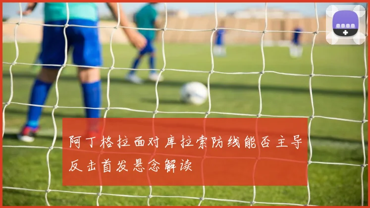 阿丁格拉面对库拉索防线能否主导反击首发悬念解读