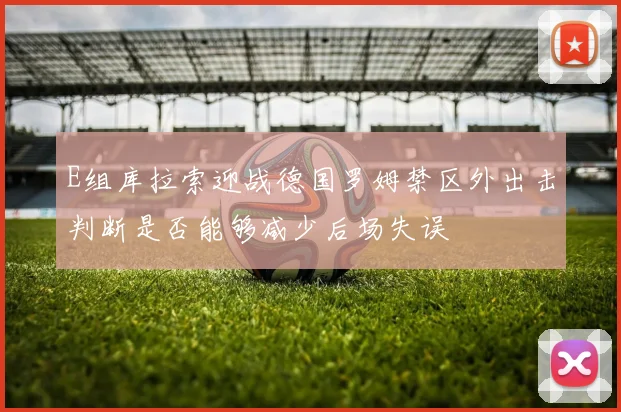 E组库拉索迎战德国罗姆禁区外出击判断是否能够减少后场失误