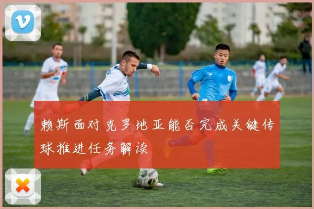 赖斯面对克罗地亚能否完成关键传球推进任务解读