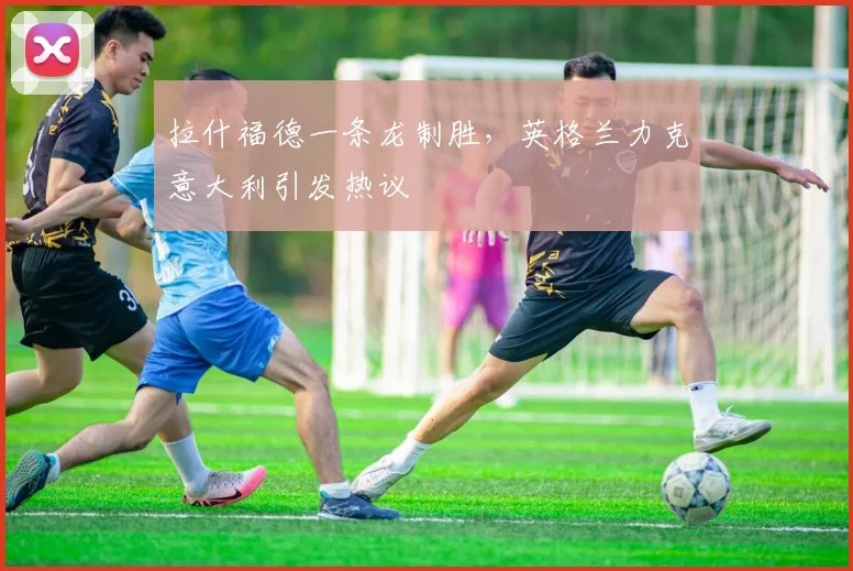 拉什福德一条龙制胜，英格兰力克意大利引发热议