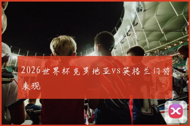 2026世界杯克罗地亚vs英格兰门将表现