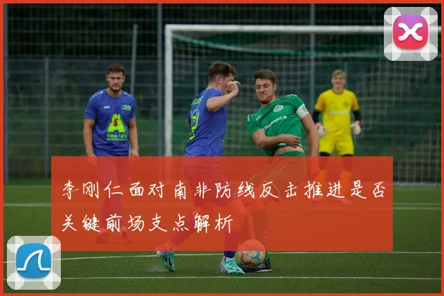 李刚仁面对南非防线反击推进是否关键前场支点解析