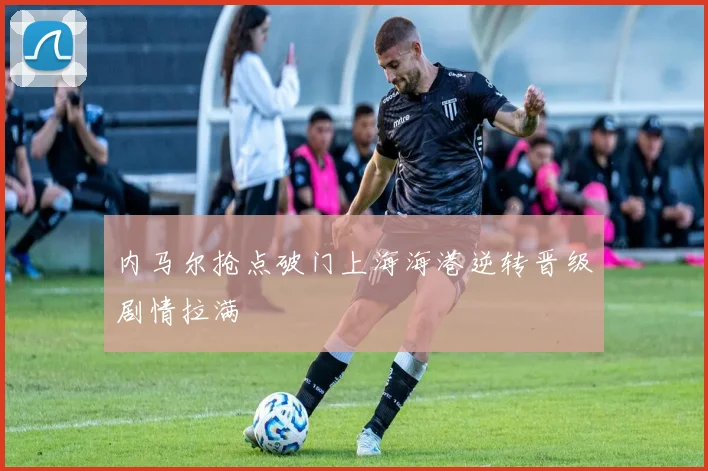 内马尔抢点破门上海海港逆转晋级剧情拉满