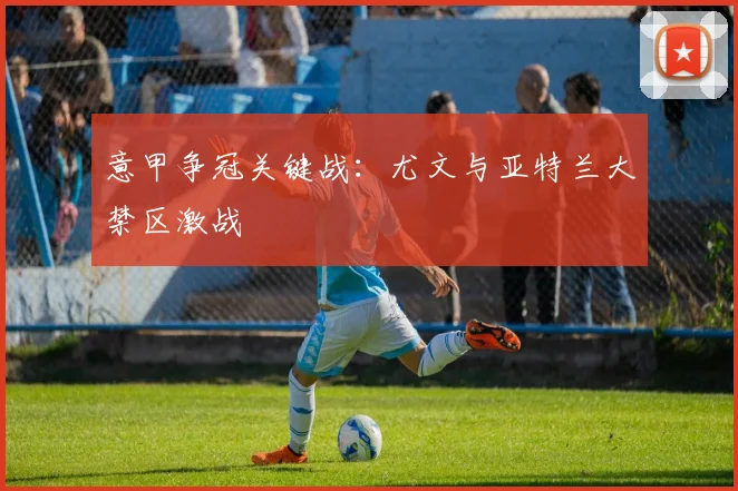 意甲争冠关键战：尤文与亚特兰大禁区激战