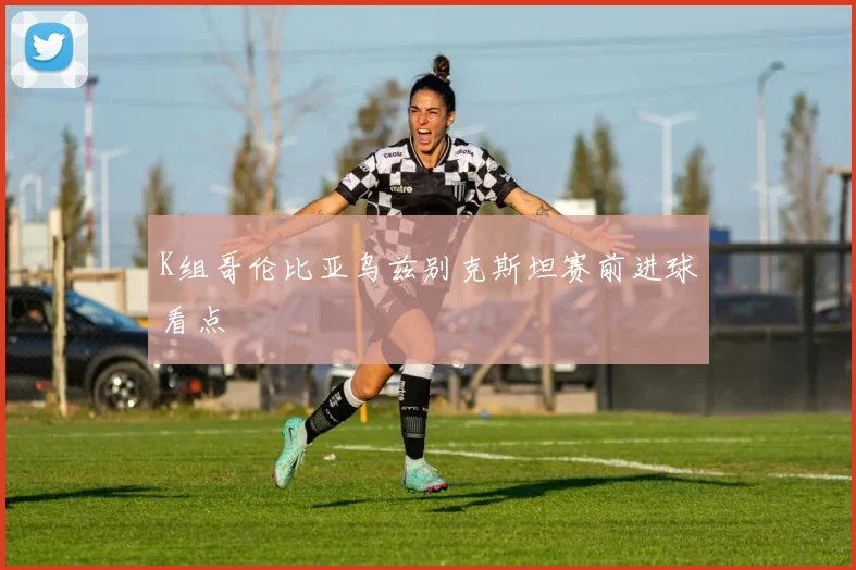 K组哥伦比亚乌兹别克斯坦赛前进球看点