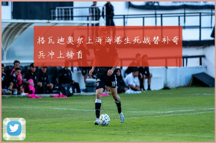 格瓦迪奥尔上海海港生死战替补奇兵冲上榜首