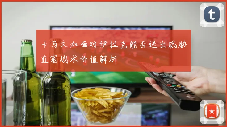 卡马文加面对伊拉克能否送出威胁直塞战术价值解析