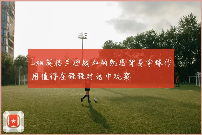 L组英格兰迎战加纳凯恩背身拿球作用值得在强强对话中观察