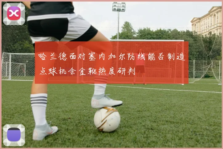 哈兰德面对塞内加尔防线能否制造点球机会金靴热度研判