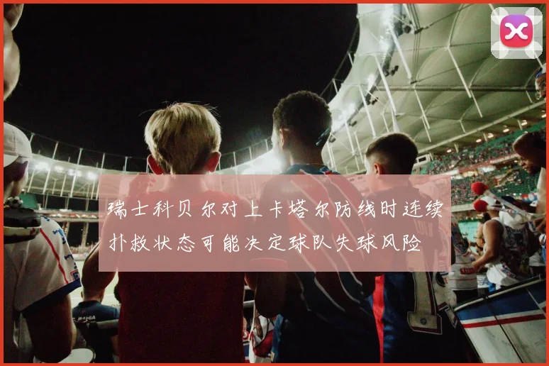 瑞士科贝尔对上卡塔尔防线时连续扑救状态可能决定球队失球风险