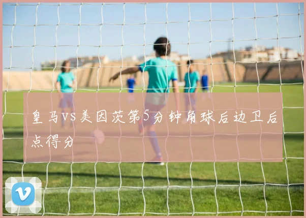 皇马vs美因茨第5分钟角球后边卫后点得分