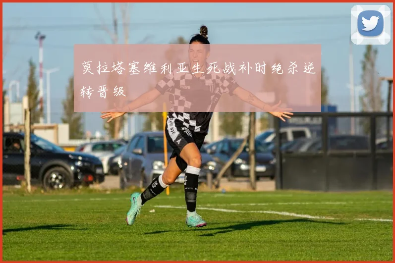 莫拉塔塞维利亚生死战补时绝杀逆转晋级