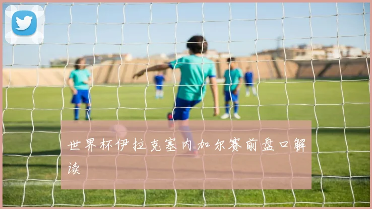 世界杯伊拉克塞内加尔赛前盘口解读