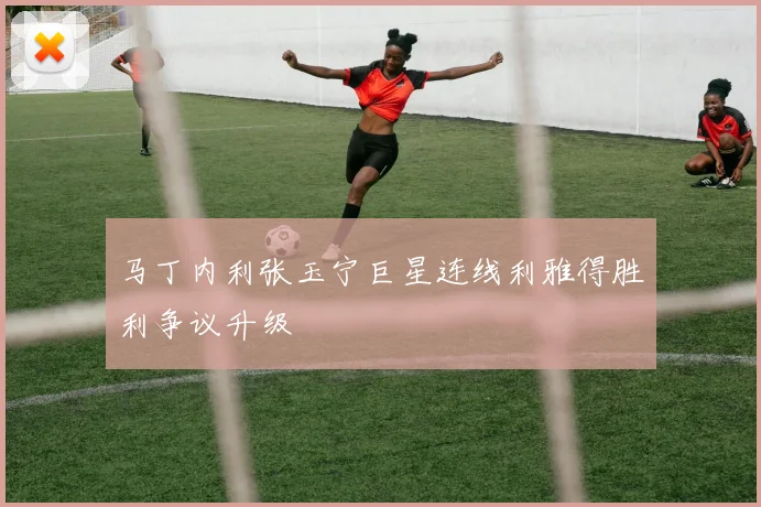 马丁内利张玉宁巨星连线利雅得胜利争议升级