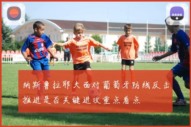 纳斯鲁拉耶夫面对葡萄牙防线反击推进是否关键进攻重点看点
