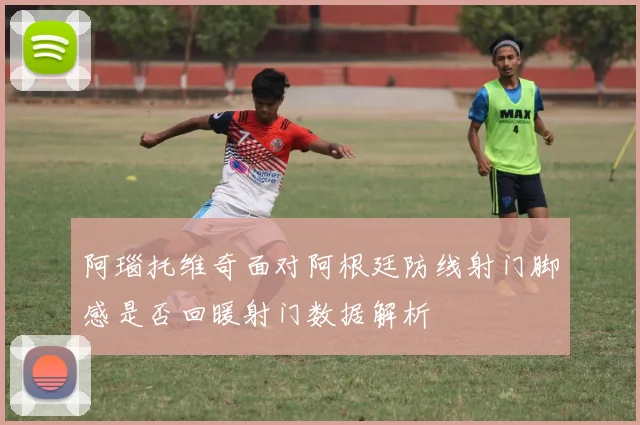 阿瑙托维奇面对阿根廷防线射门脚感是否回暖射门数据解析