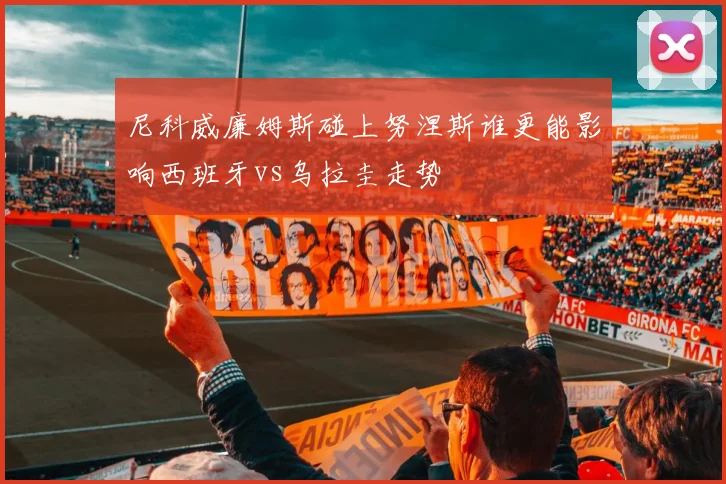 尼科威廉姆斯碰上努涅斯谁更能影响西班牙vs乌拉圭走势
