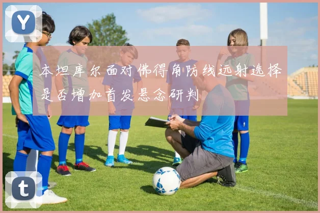 本坦库尔面对佛得角防线远射选择是否增加首发悬念研判