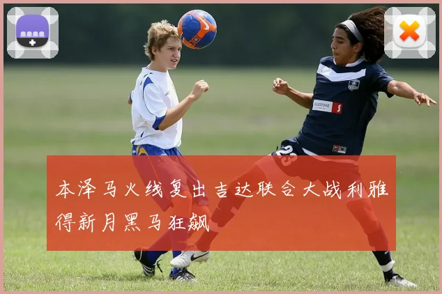 本泽马火线复出吉达联合大战利雅得新月黑马狂飙
