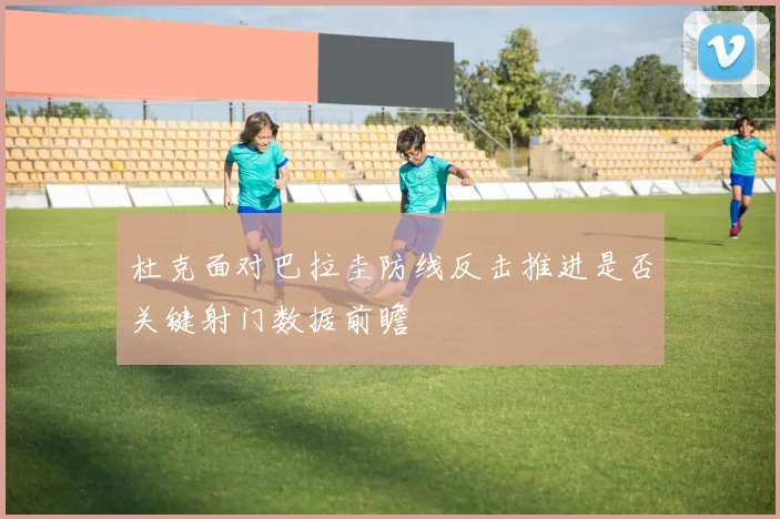 杜克面对巴拉圭防线反击推进是否关键射门数据前瞻