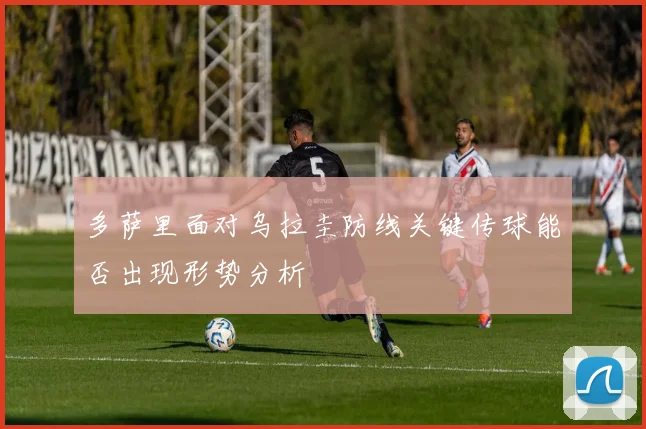 多萨里面对乌拉圭防线关键传球能否出现形势分析