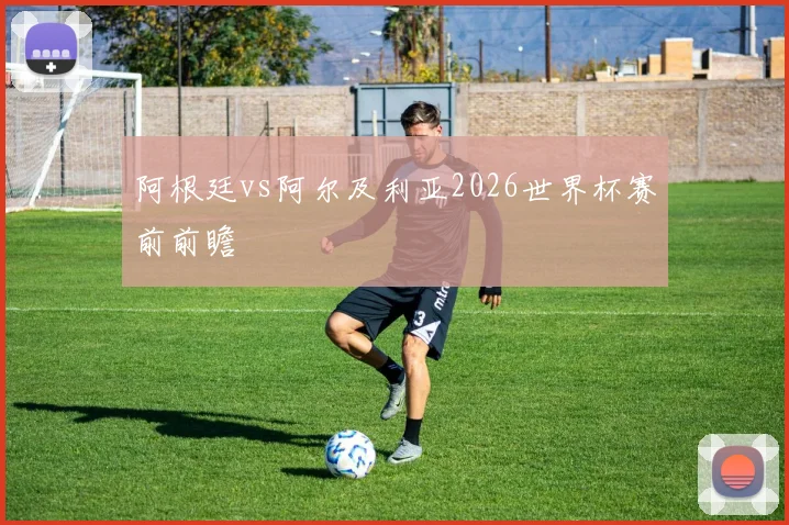 阿根廷vs阿尔及利亚2026世界杯赛前前瞻