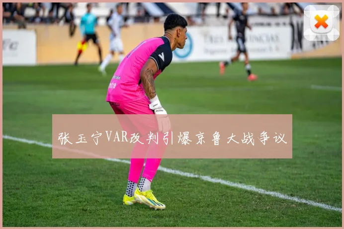 张玉宁VAR改判引爆京鲁大战争议