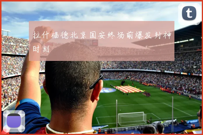 拉什福德北京国安终场前爆发封神时刻