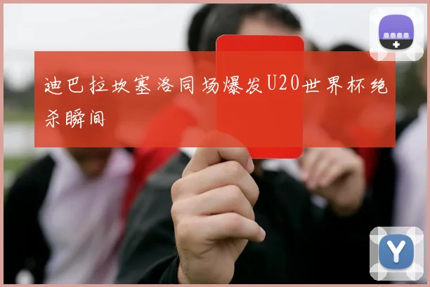 迪巴拉坎塞洛同场爆发U20世界杯绝杀瞬间