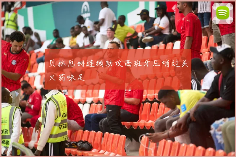 贝林厄姆连线助攻西班牙压哨过关火药味足