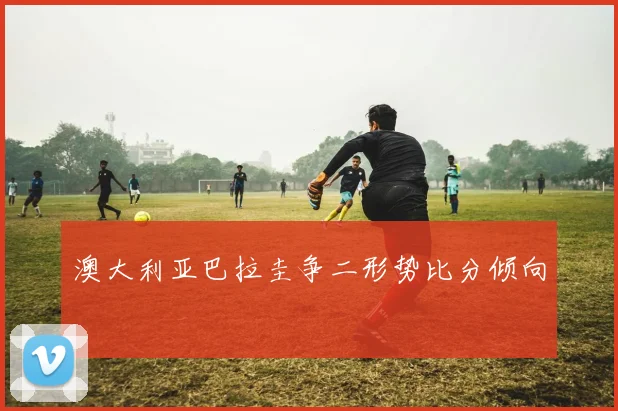 澳大利亚巴拉圭争二形势比分倾向