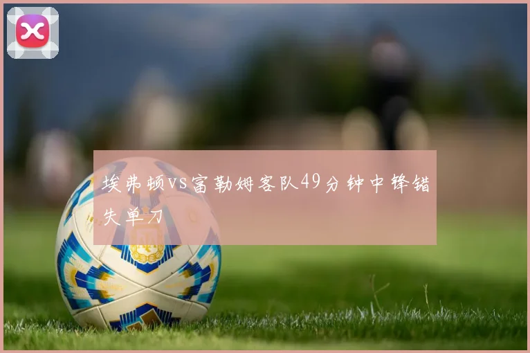 埃弗顿vs富勒姆客队49分钟中锋错失单刀