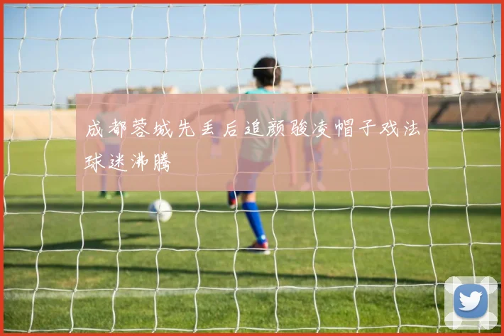 成都蓉城先丢后追颜骏凌帽子戏法球迷沸腾