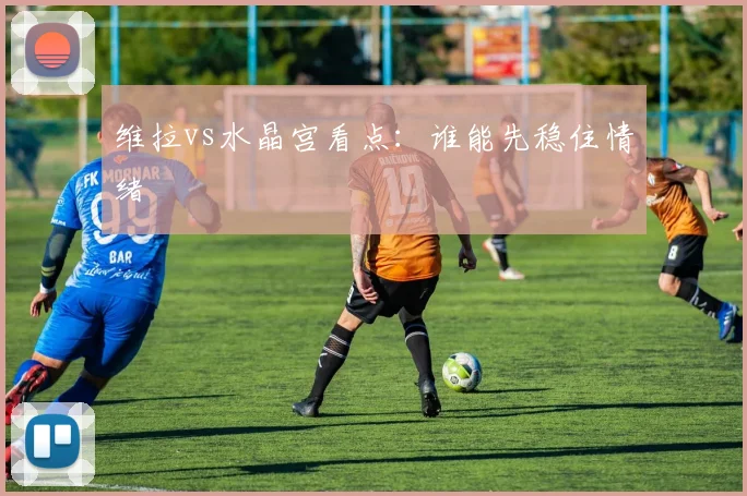 维拉vs水晶宫看点:谁能先稳住情绪