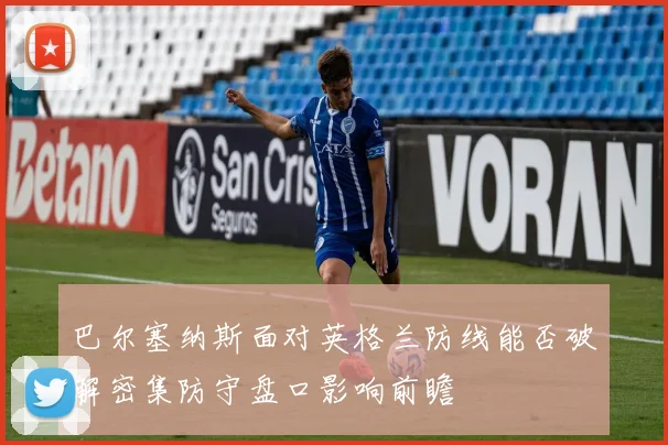 巴尔塞纳斯面对英格兰防线能否破解密集防守盘口影响前瞻