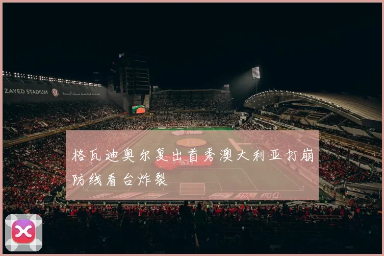 格瓦迪奥尔复出首秀澳大利亚打崩防线看台炸裂